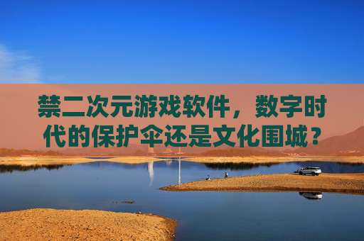 禁二次元游戏软件，数字时代的保护伞还是文化围城？