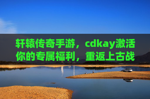 轩辕传奇手游，cdkay激活你的专属福利，重返上古战场