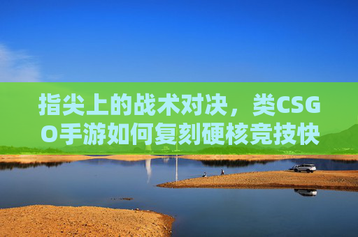 指尖上的战术对决，类CSGO手游如何复刻硬核竞技快感