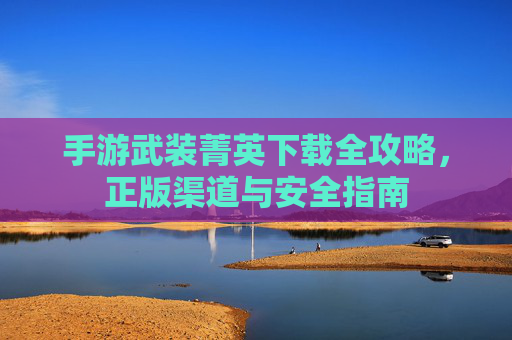 手游武装菁英下载全攻略，正版渠道与安全指南