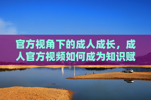 官方视角下的成人成长，成人官方视频如何成为知识赋能的新窗口
