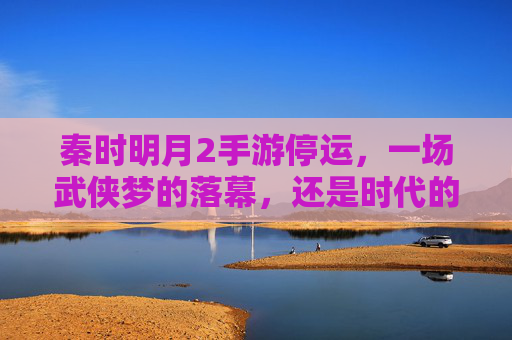 秦时明月2手游停运，一场武侠梦的落幕，还是时代的必然？