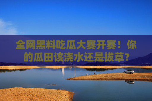 全网黑料吃瓜大赛开赛！你的瓜田该浇水还是拔草？