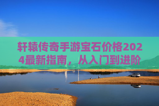 轩辕传奇手游宝石价格2024最新指南，从入门到进阶的性价比选择