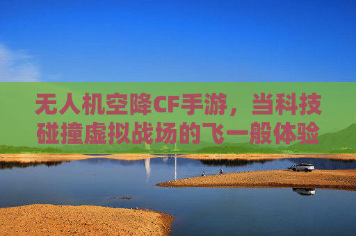 无人机空降CF手游，当科技碰撞虚拟战场的飞一般体验