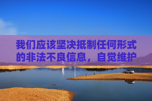 我们应该坚决抵制任何形式的非法不良信息，自觉维护健康、清朗的网络环境