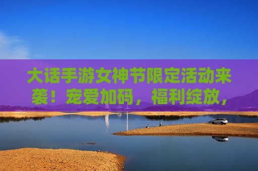 大话手游女神节限定活动来袭！宠爱加码，福利绽放，与姐妹共赴春日之约
