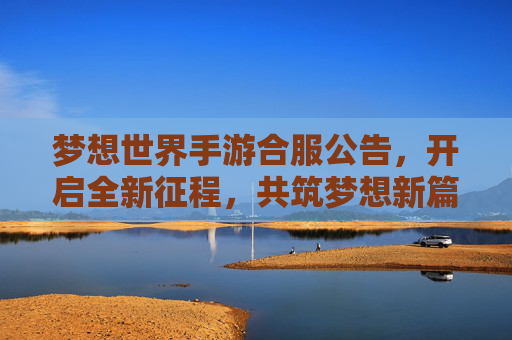 梦想世界手游合服公告，开启全新征程，共筑梦想新篇！