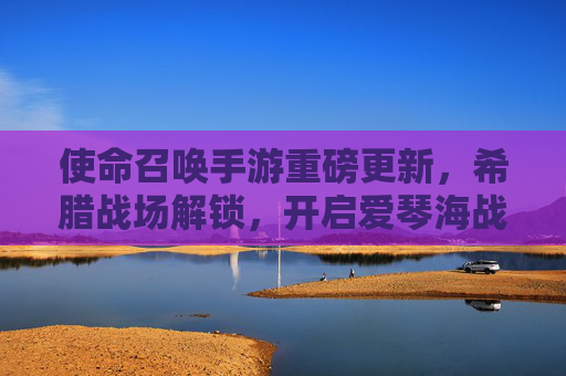 使命召唤手游重磅更新，希腊战场解锁，开启爱琴海战术新纪元！