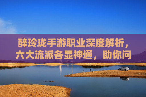醉玲珑手游职业深度解析，六大流派各显神通，助你问鼎九霄！
