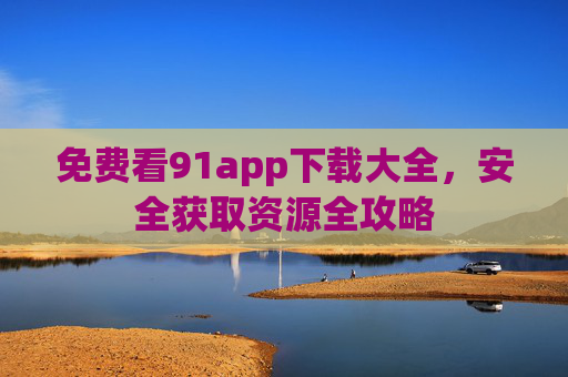 免费看91app下载大全,安全获取资源全攻略 免费看91app下载大全,安全获取资源全攻略