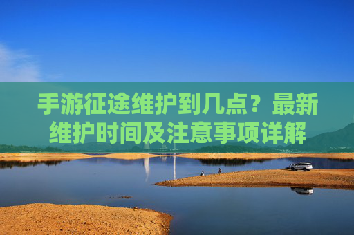 手游征途维护到几点?最新维护时间及注意事项详解 手游征途维护到几点?最新维护时间及注意事项详解