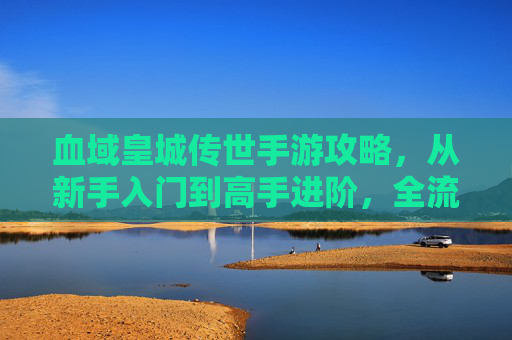 血域皇城传世手游攻略,从新手入门到高手进阶,全流程解析 血域皇城传世手游攻略,从新手入门到高手进阶,全流程解析