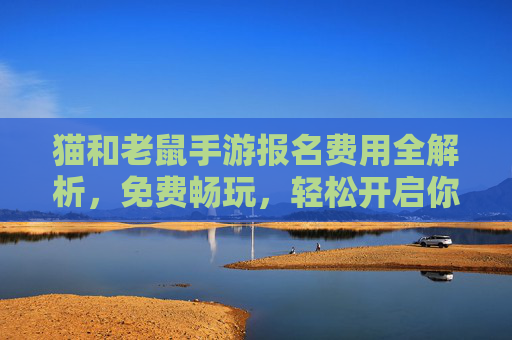 猫和老鼠手游报名费用全解析，免费畅玩，轻松开启你的追逐之旅！
