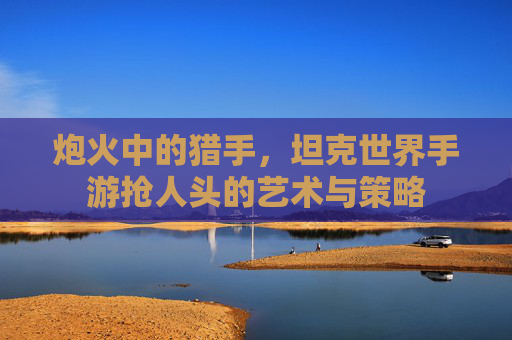 炮火中的猎手，坦克世界手游抢人头的艺术与策略