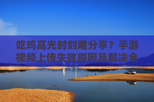 吃鸡高光时刻难分享?手游视频上传失败原因及解决全攻略 吃鸡高光时刻难分享?手游视频上传失败原因及解决全攻略
