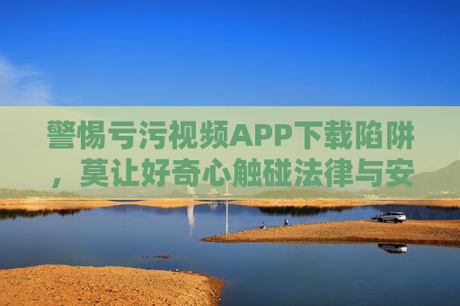 警惕亏污视频APP下载陷阱,莫让好奇心触碰法律与安全红线 警惕亏污视频APP下载陷阱,莫让好奇心触碰法律与安全红线