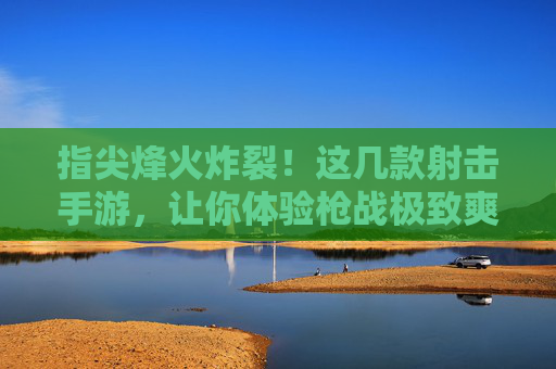 指尖烽火炸裂！这几款射击手游，让你体验枪战极致爽感！
