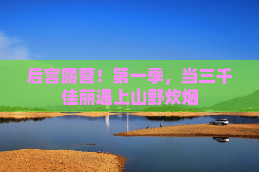 后宫露营!第一季,当三千佳丽遇上山野炊烟 后宫露营!第一季,当三千佳丽遇上山野炊烟