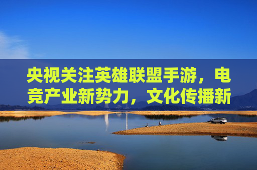 央视关注英雄联盟手游，电竞产业新势力，文化传播新载体