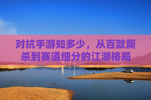 对抗手游知多少,从百款厮杀到赛道细分的江湖格局 对抗手游知多少,从百款厮杀到赛道细分的江湖格局