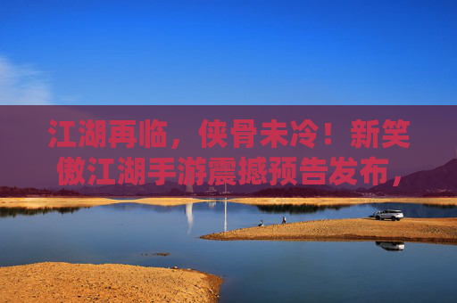 江湖再临,侠骨未冷!新笑傲江湖手游震撼预告发布,经典IP焕新启程 江湖再临,侠骨未冷!新笑傲江湖手游震撼预告发布,经典IP焕新启程