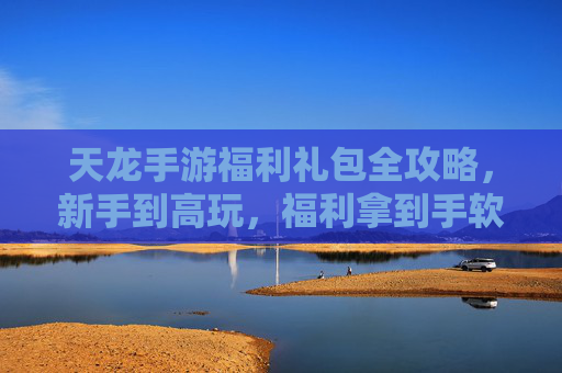 天龙手游福利礼包全攻略,新手到高玩,福利拿到手软! 天龙手游福利礼包全攻略,新手到高玩,福利拿到手软!