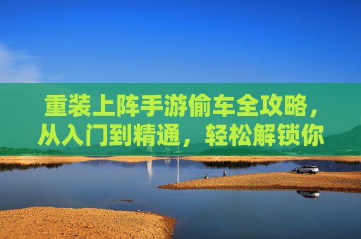 重装上阵手游偷车全攻略，从入门到精通，轻松解锁你的专属座驾！