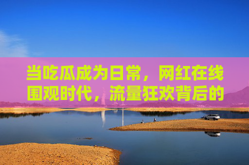 当吃瓜成为日常,网红在线围观时代,流量狂欢背后的真相 当吃瓜成为日常,网红在线围观时代,流量狂欢背后的真相