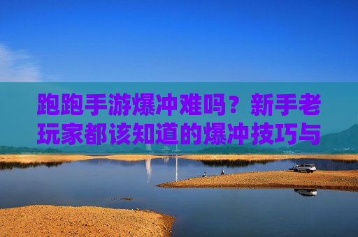 跑跑手游爆冲难吗？新手老玩家都该知道的爆冲技巧与难点解析