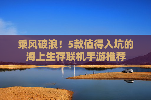 乘风破浪!5款值得入坑的海上生存联机手游推荐 乘风破浪!5款值得入坑的海上生存联机手游推荐