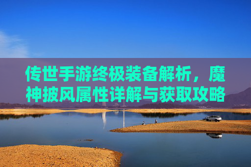 传世手游终极装备解析,魔神披风属性详解与获取攻略 传世手游终极装备解析,魔神披风属性详解与获取攻略