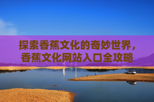 探索香蕉文化的奇妙世界，香蕉文化网站入口全攻略