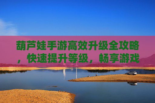 葫芦娃手游高效升级全攻略，快速提升等级，畅享游戏乐趣