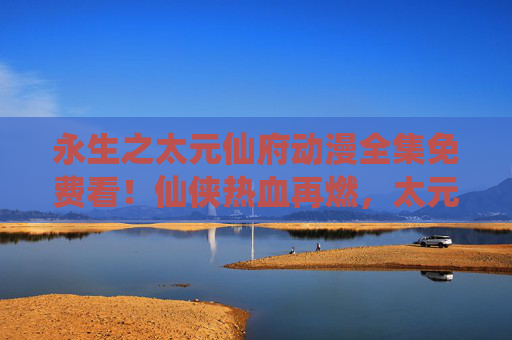 永生之太元仙府动漫全集免费看!仙侠热血再燃,太元秘境等你探秘 永生之太元仙府动漫全集免费看!仙侠热血再燃,太元秘境等你探秘