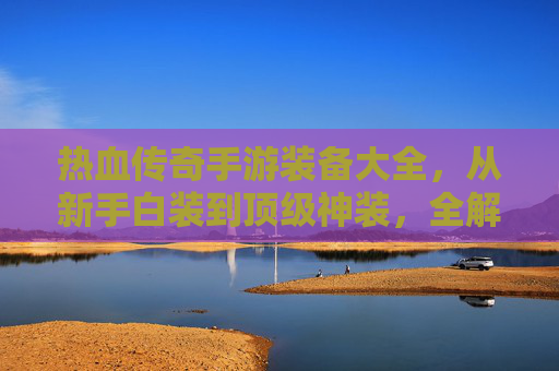 热血传奇手游装备大全,从新手白装到顶级神装,全解析装备体系与成长路径 热血传奇手游装备大全,从新手白装到顶级神装,全解析装备体系与成长路径