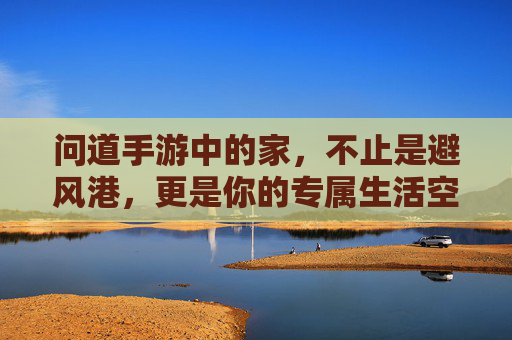 问道手游中的家,不止是避风港,更是你的专属生活空间 问道手游中的家,不止是避风港,更是你的专属生活空间