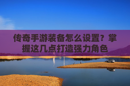 传奇手游装备怎么设置?掌握这几点打造强力角色 传奇手游装备怎么设置?掌握这几点打造强力角色