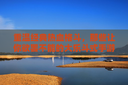 重温经典热血格斗,那些让你欲罢不能的大乐斗式手游 重温经典热血格斗,那些让你欲罢不能的大乐斗式手游