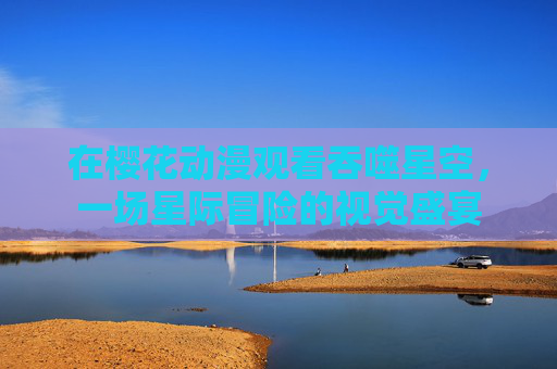 在樱花动漫观看吞噬星空,一场星际冒险的视觉盛宴 在樱花动漫观看吞噬星空,一场星际冒险的视觉盛宴