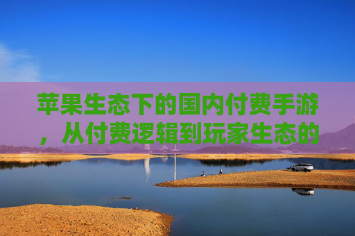 苹果生态下的国内付费手游，从付费逻辑到玩家生态的深度解析