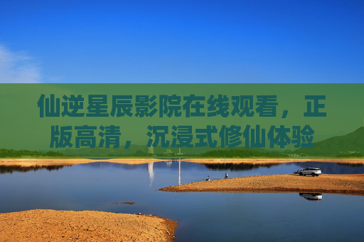 仙逆星辰影院在线观看，正版高清，沉浸式修仙体验