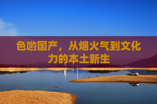 色哟国产，从烟火气到文化力的本土新生