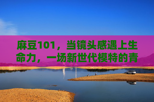 麻豆101，当镜头感遇上生命力，一场新世代模特的青春突围战