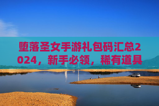 堕落圣女手游礼包码汇总2024,新手必领,稀有道具助你快速起飞! 堕落圣女手游礼包码汇总2024,新手必领,稀有道具助你快速起飞!