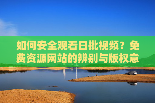 如何安全观看日批视频?免费资源网站的辨别与版权意识 如何安全观看日批视频?免费资源网站的辨别与版权意识