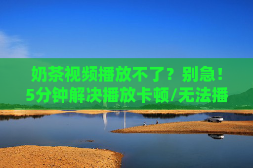 奶茶视频播放不了？别急！5分钟解决播放卡顿/无法播放问题