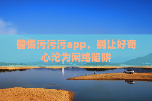 警惕污污污app,别让好奇心沦为网络陷阱 警惕污污污app,别让好奇心沦为网络陷阱