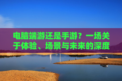 电脑端游还是手游?一场关于体验、场景与未来的深度解析 电脑端游还是手游?一场关于体验、场景与未来的深度解析