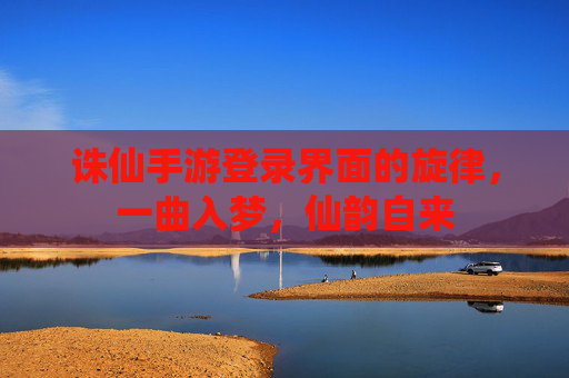 诛仙手游登录界面的旋律,一曲入梦,仙韵自来 诛仙手游登录界面的旋律,一曲入梦,仙韵自来